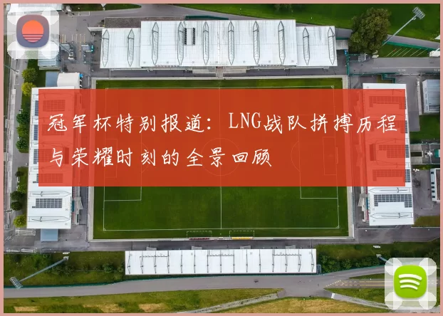 冠军杯特别报道：LNG战队拼搏历程与荣耀时刻的全景回顾