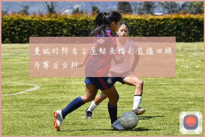 曼城对阵名古屋鲸鱼精彩直播回顾与赛后分析