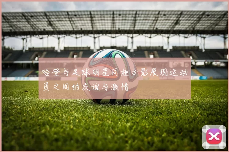 哈登与足球明星同框合影展现运动员之间的友谊与激情