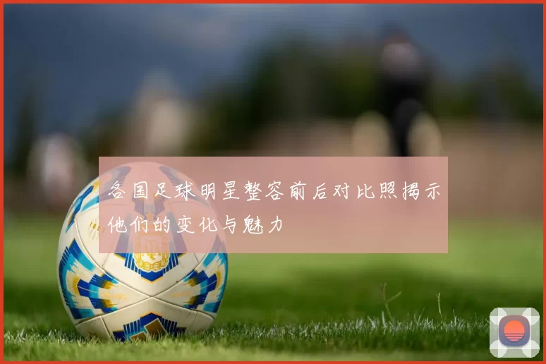 各国足球明星整容前后对比照揭示他们的变化与魅力