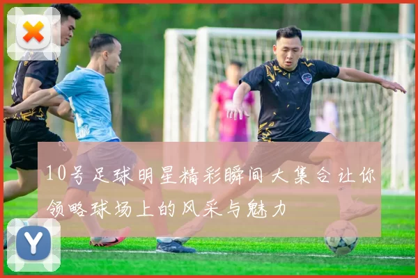 10号足球明星精彩瞬间大集合让你领略球场上的风采与魅力