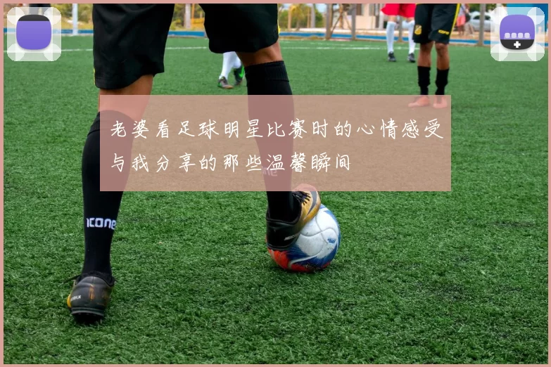 老婆看足球明星比赛时的心情感受与我分享的那些温馨瞬间