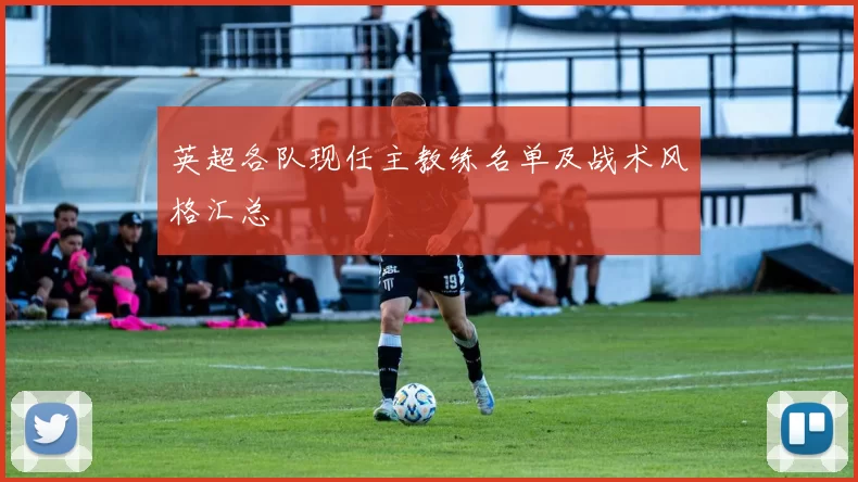 英超各队现任主教练名单及战术风格汇总