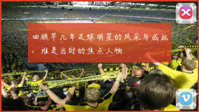 回顾早几年足球明星的风采与成就，谁是当时的焦点人物