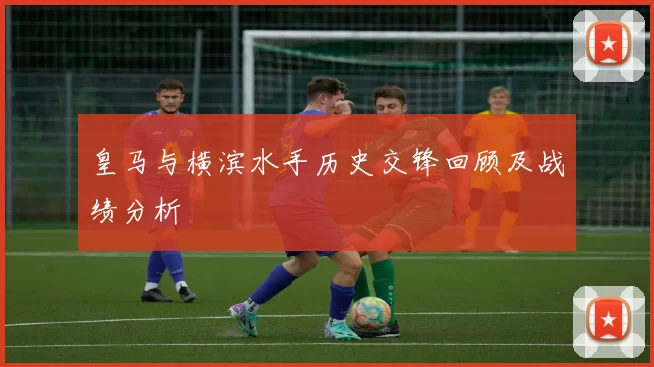 皇马与横滨水手历史交锋回顾及战绩分析