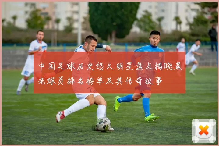 中国足球历史悠久明星盘点揭晓最老球员排名榜单及其传奇故事