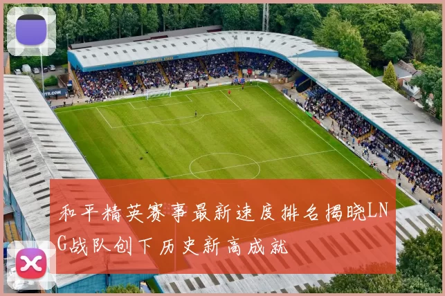 和平精英赛事最新速度排名揭晓LNG战队创下历史新高成就