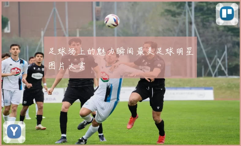 足球场上的魅力瞬间最美足球明星图片大赏