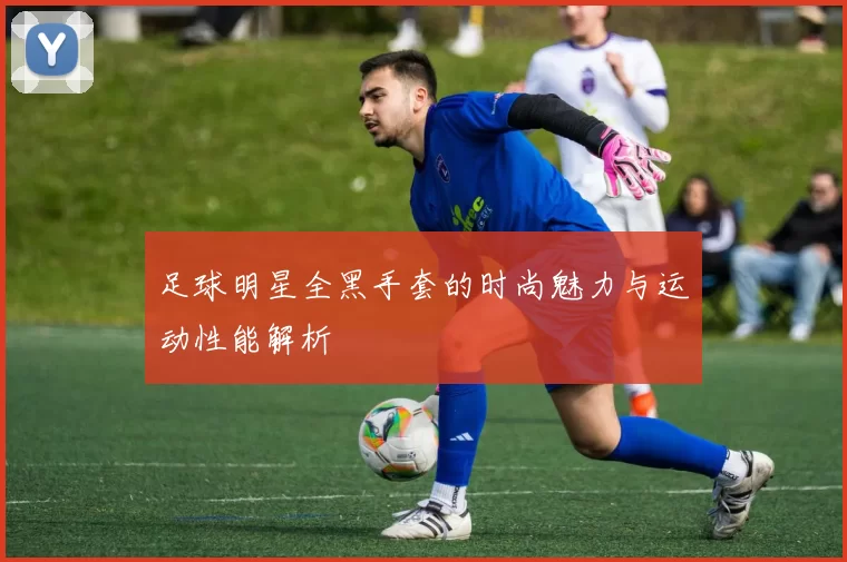 足球明星全黑手套的时尚魅力与运动性能解析