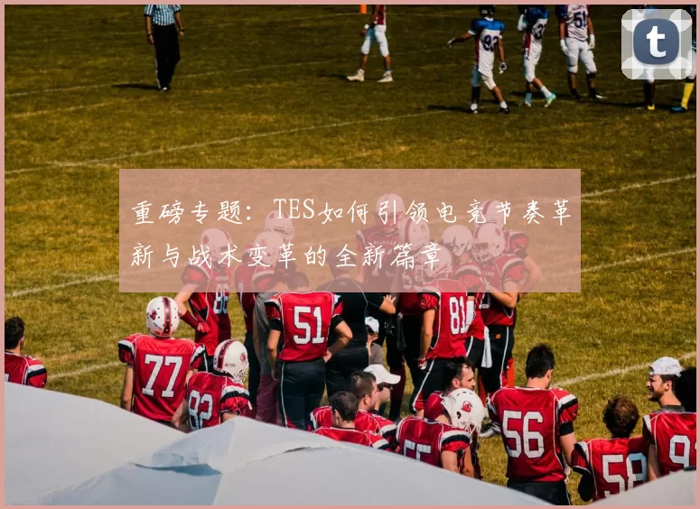 重磅专题：TES如何引领电竞节奏革新与战术变革的全新篇章