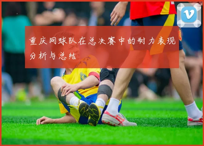 重庆网球队在总决赛中的耐力表现分析与总结