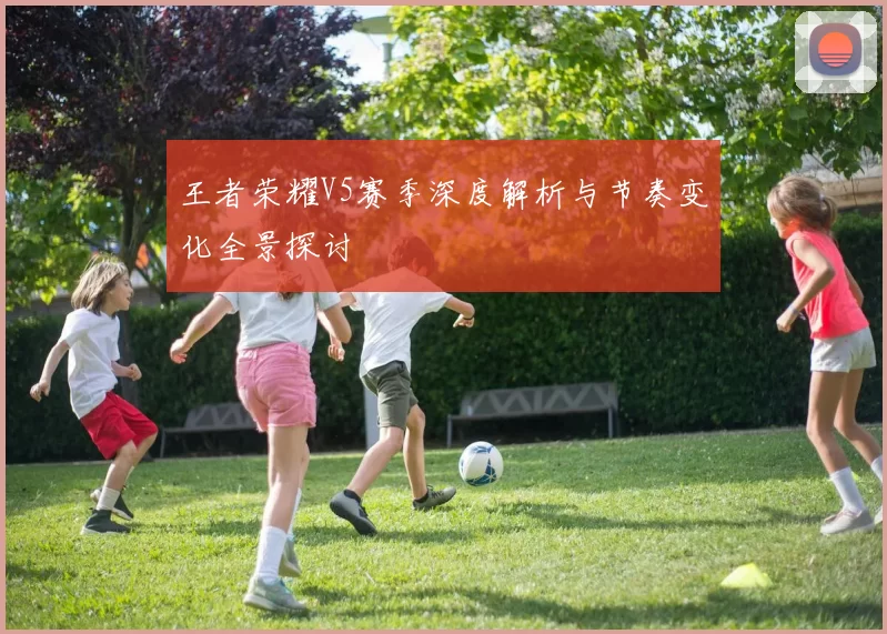王者荣耀V5赛季深度解析与节奏变化全景探讨