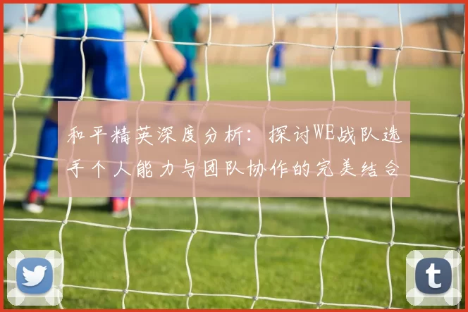 和平精英深度分析：探讨WE战队选手个人能力与团队协作的完美结合