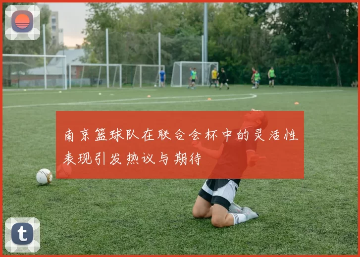 南京篮球队在联合会杯中的灵活性表现引发热议与期待