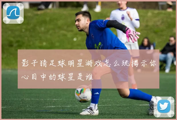 影子猜足球明星游戏怎么玩揭示你心目中的球星是谁