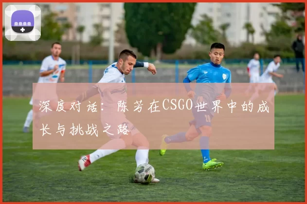 深度对话：陈芳在CSGO世界中的成长与挑战之路