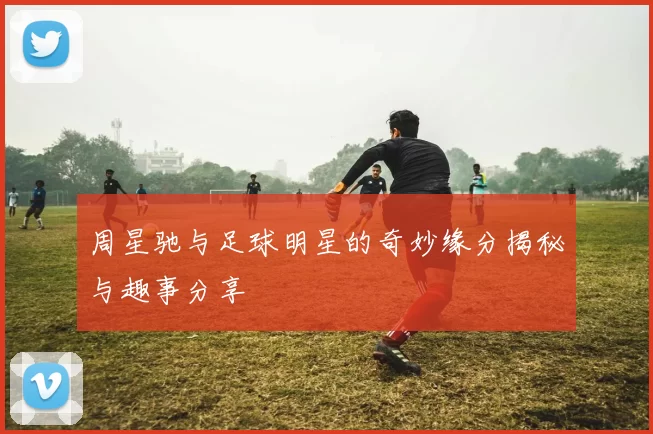 周星驰与足球明星的奇妙缘分揭秘与趣事分享