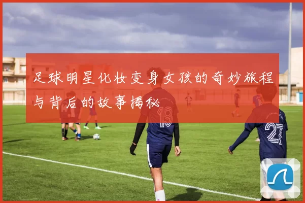 足球明星化妆变身女孩的奇妙旅程与背后的故事揭秘